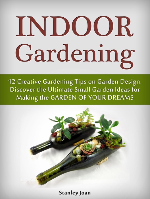 Indoor Gardening: 12 Creative Gardening Tips on Garden Design. Discover the Ultimate Small Garden Ideas for Creating the Garden of Your Dreams