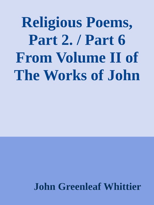 Religious Poems, Part 2. / Part 6 From Volume II of The Works of John Greenleaf Whittier