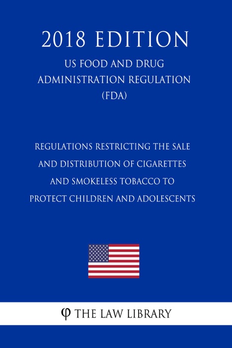 Regulations Restricting the Sale and Distribution of Cigarettes and Smokeless Tobacco To Protect Children and Adolescents (US Food and Drug Administration Regulation) (FDA) (2018 Edition)