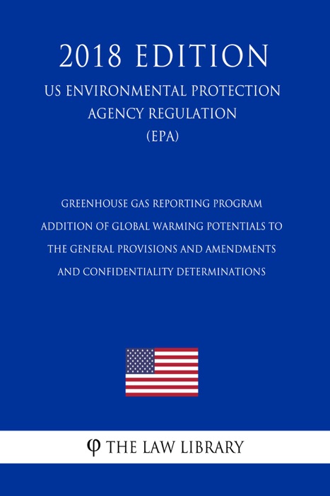 Greenhouse Gas Reporting Program - Addition of Global Warming Potentials to the General Provisions and Amendments and Confidentiality Determinations (US Environmental Protection Agency Regulation) (EPA) (2018 Edition)