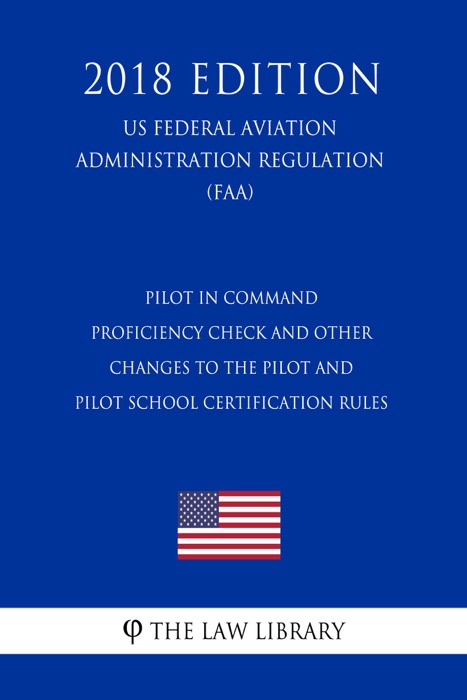 Pilot in Command Proficiency Check and Other Changes to the Pilot and Pilot School Certification Rules (US Federal Aviation Administration Regulation) (FAA) (2018 Edition)
