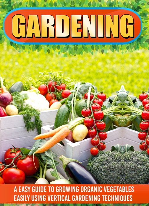 Gardening: An Easy Guide To Growing Organic Vegetables Easily Using Vertical Gardening