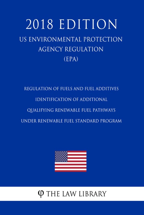 Regulation of Fuels and Fuel Additives - Identification of Additional Qualifying Renewable Fuel Pathways under Renewable Fuel Standard Program (US Environmental Protection Agency Regulation) (EPA) (2018 Edition)