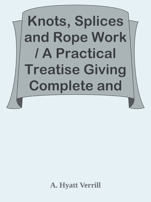 Knots, Splices and Rope Work / A Practical Treatise Giving Complete and Simple Directions for Making All the Most Useful and Ornamental Knots in Common Use, with Chapters on Splicing, Pointing, Seizing, Serving, etc.