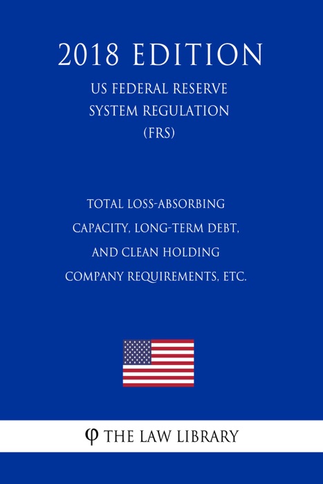 Total Loss-Absorbing Capacity, Long-Term Debt, and Clean Holding Company Requirements, etc. (US Federal Reserve System Regulation) (FRS) (2018 Edition)