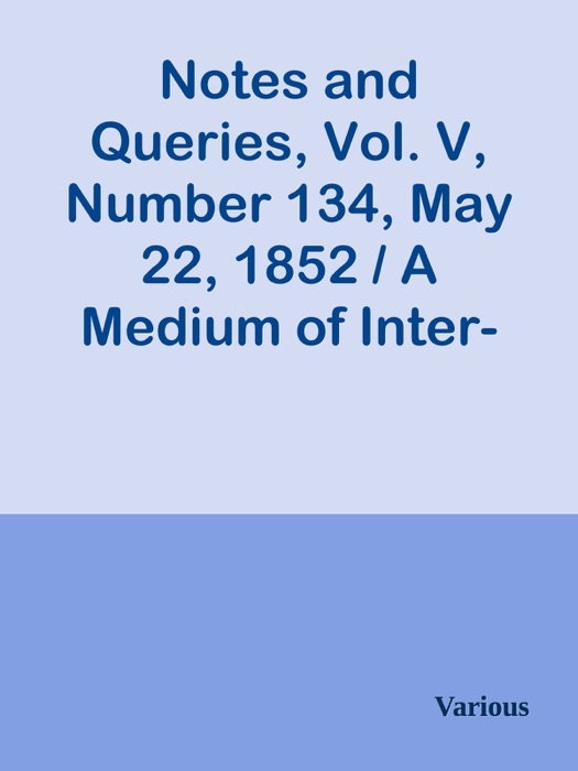 Notes and Queries, Vol. V, Number 134, May 22, 1852 / A Medium of Inter-communication for Literary Men, Artists, Antiquaries, Genealogists, etc.