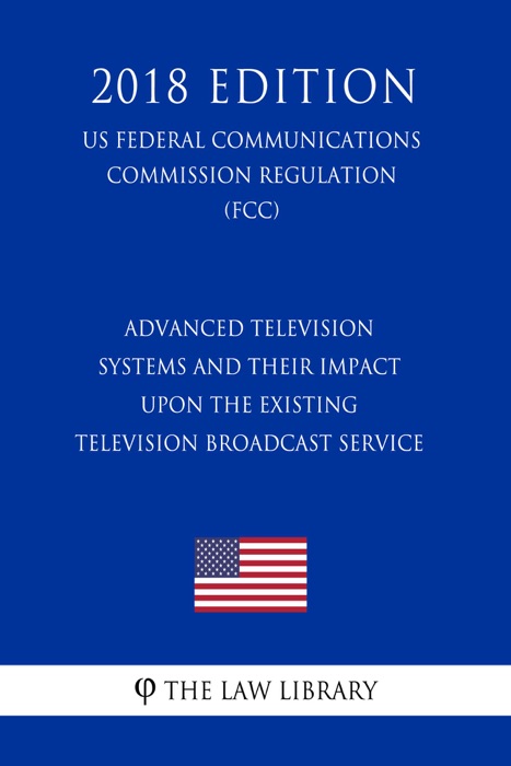 Advanced Television Systems and Their Impact Upon the Existing Television Broadcast Service (US Federal Communications Commission Regulation) (FCC) (2018 Edition)