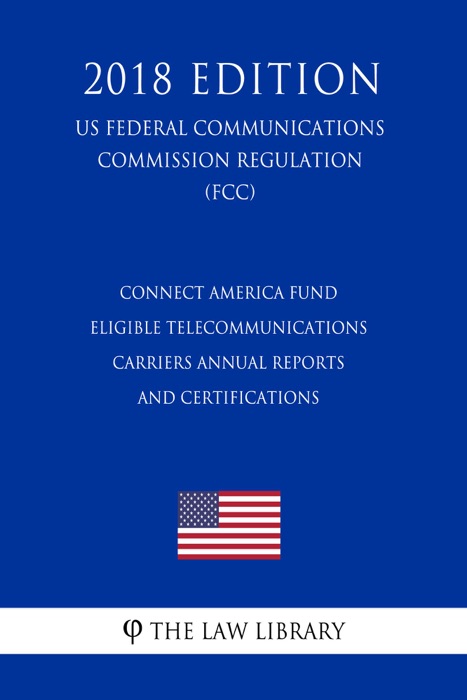 Connect America Fund - Eligible Telecommunications Carriers Annual Reports and Certifications (US Federal Communications Commission Regulation) (FCC) (2018 Edition)
