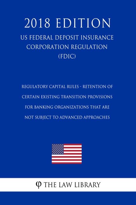 Regulatory Capital Rules - Retention of Certain Existing Transition Provisions for Banking Organizations That Are Not Subject to Advanced Approaches (US Federal Deposit Insurance Corporation Regulation) (FDIC) (2018 Edition)