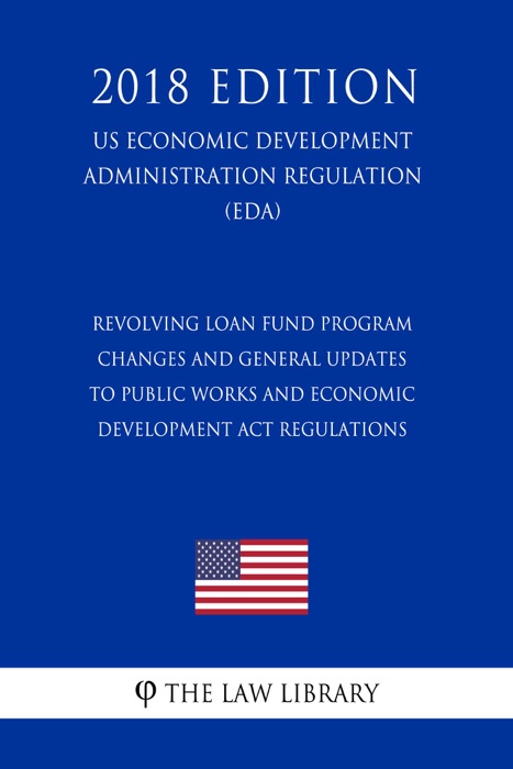 Revolving Loan Fund Program Changes and General Updates to Public Works and Economic Development Act Regulations (US Economic Development Administration Regulation) (EDA) (2018 Edition)