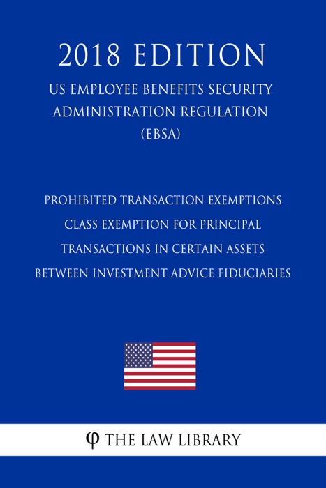 Prohibited Transaction Exemptions - Class Exemption for Principal Transactions in Certain Assets between Investment Advice Fiduciaries (US Employee Benefits Security Administration Regulation) (EBSA) (2018 Edition)