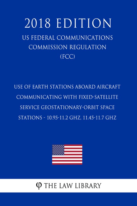 Use of Earth Stations Aboard Aircraft Communicating with Fixed-Satellite Service Geostationary-Orbit Space Stations - 10.95-11.2 GHz, 11.45-11.7 GHz (US Federal Communications Commission Regulation) (FCC) (2018 Edition)