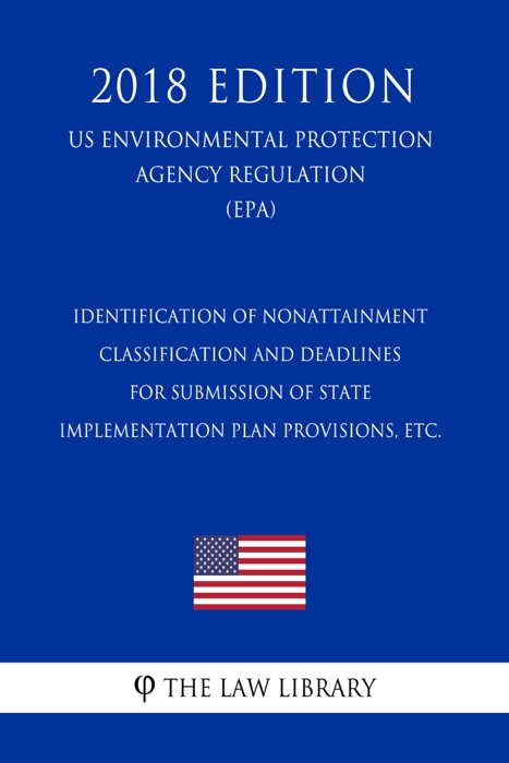 Identification of Nonattainment Classification and Deadlines for Submission of State Implementation Plan Provisions, etc. (US Environmental Protection Agency Regulation) (EPA) (2018 Edition)