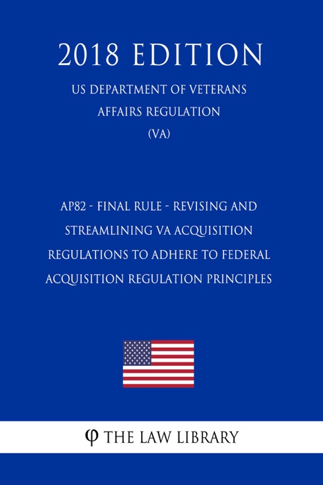 AP82 - Final Rule - Revising and Streamlining VA Acquisition Regulations To Adhere to Federal Acquisition Regulation Principles (US Department of Veterans Affairs Regulation) (VA) (2018 Edition)