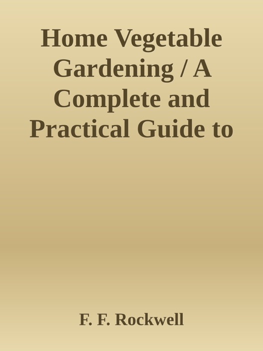 Home Vegetable Gardening / A Complete and Practical Guide to the Planting and Care of All Vegetables, Fruits and Berries Worth Growing for Home Use