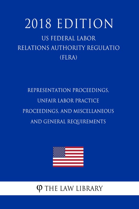 Representation Proceedings, Unfair Labor Practice Proceedings, and Miscellaneous and General Requirements (US Federal Labor Relations Authority Regulation) (FLRA) (2018 Edition)