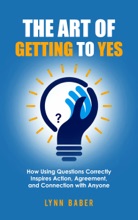 The Art Of Getting To YES: How Using Questions Correctly Inspires Action, Agreement, And Connection With Anyone