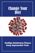 Change Your Diet: Goodbye Autoimmune Disease Using Supermarket Foods - Keri Sutter