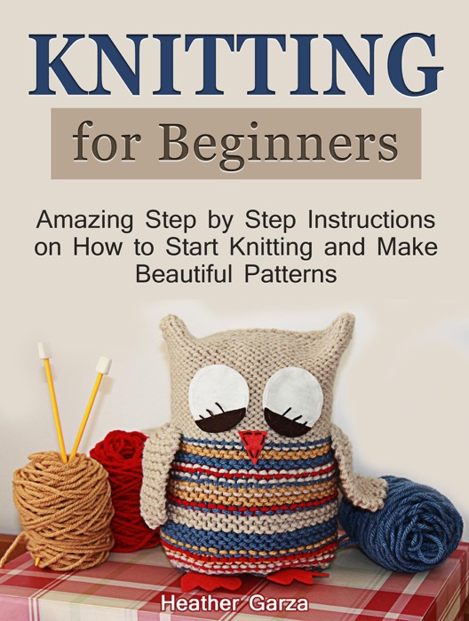 Knitting for Beginners: Amazing Step by Step Instructions on How to Start Knitting and Make Beautiful Patterns