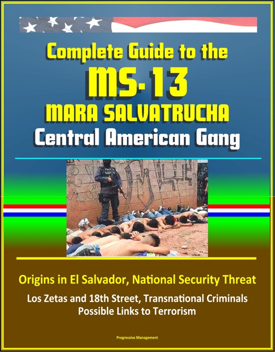 Complete Guide to the MS-13 Mara Salvatrucha Central American Gang: Origins in El Salvador, National Security Threat, Los Zetas and 18th Street, Transnational Criminals, Possible Links to Terrorism