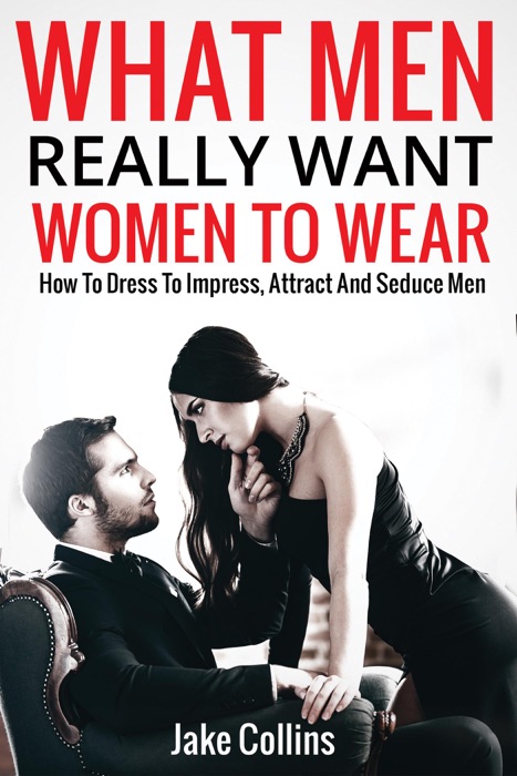 What Men Really Want Women to Wear - How to Dress to Impress, Attract and Seduce Men