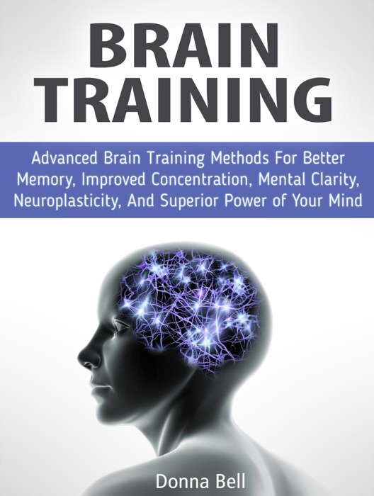 Brain Training: Advanced Brain Training Methods For Better Memory, Improved Concentration, Mental Clarity, Neuroplasticity, And Superior Power of Your Mind