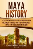 Maya History: A Captivating Guide to the Maya Civilization, Culture, Mythology, and the Maya Peoples’ Impact on Mesoamerican History - Captivating History