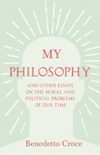 My Philosophy - And Other Essays on the Moral and Political Problems of Our Time - Benedetto Croce