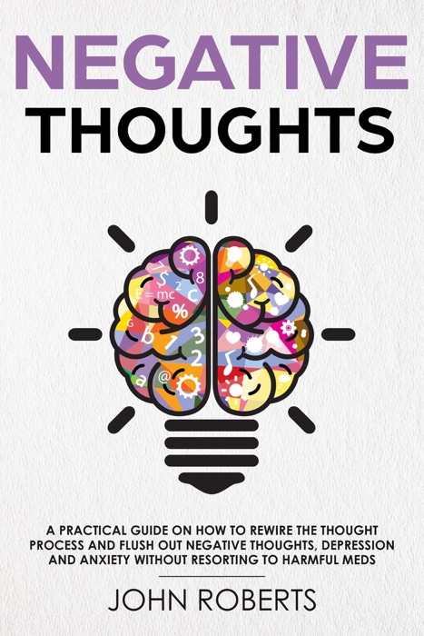 Negative Thoughts: How to Rewire the Thought Process and Flush out Negative Thinking, Depression, and Anxiety Without Resorting to Harmful Meds
