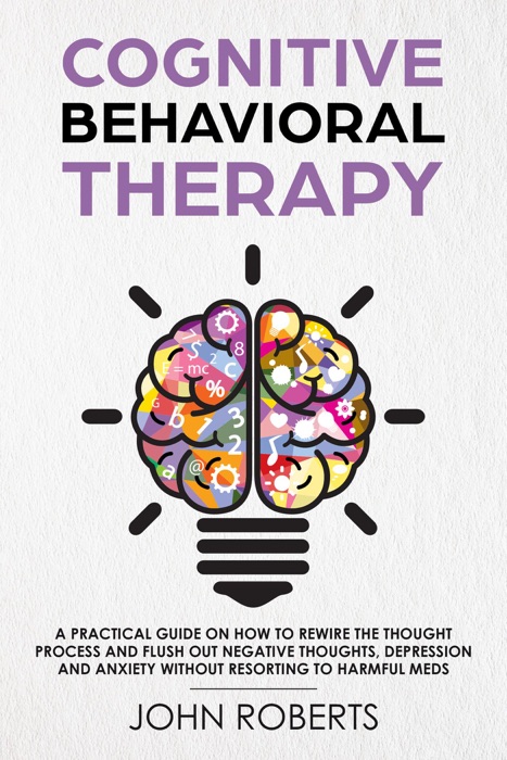 Cognitive Behavioral Therapy: How to Rewire the Thought Process and Flush out Negative Thoughts, Depression, and Anxiety, Without Resorting to Harmful Meds