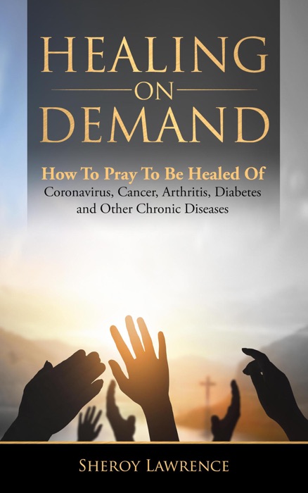 Healing On Demand - How to Pray to Be Healed of Coronavirus, Cancer, Arthritis, Diabetes and Other Chronic Diseases