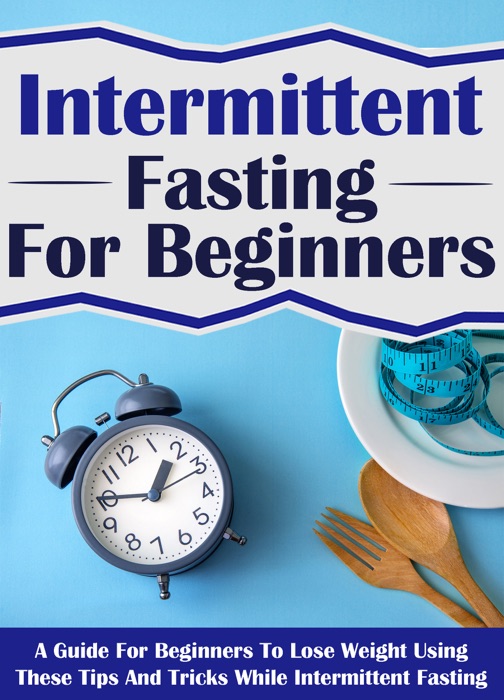 Intermittent Fasting For Beginners: A Guide For Beginners To Lose Weight Using These Tips And Tricks While Intermittent Fasting
