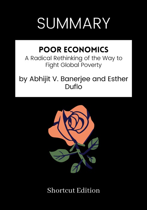 SUMMARY - Poor Economics: A Radical Rethinking of the Way to Fight Global Poverty by Abhijit V. Banerjee and Esther Duflo