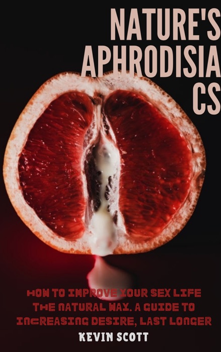 Nature's Aphrodisiacs: How To Improve Your Sex Life The Natural Way. A Guide To Increasing Desire, Last Longer