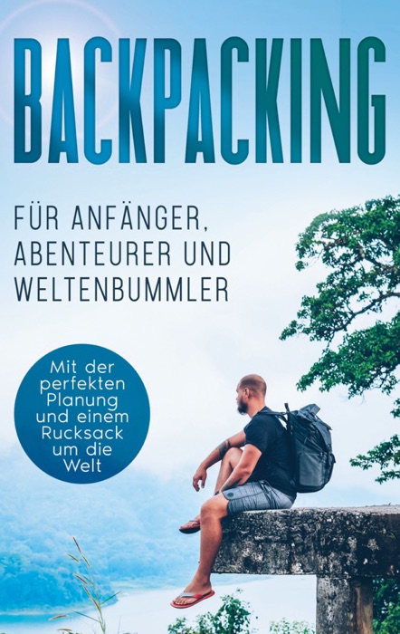 Backpacking für Anfänger, Abenteurer und Weltenbummler: Mit der perfekten Planung und einem Rucksack um die Welt