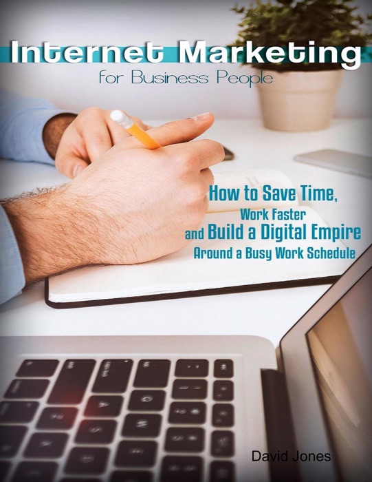 Internet Marketing for Business People - How to Save Time, Work Faster and Build a Digital Empire Around a Busy Work Schedule