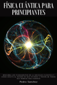 Física cuántica para principiantes: Descubra los fundamentos de la mecánica cuántica y cómo afecta al mundo en que vivimos a través de todas sus teorías más famosas - Pedro Sanchez