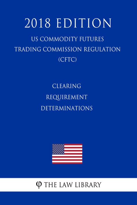 Clearing Requirement Determinations (US Commodity Futures Trading Commission Regulation) (CFTC) (2018 Edition)