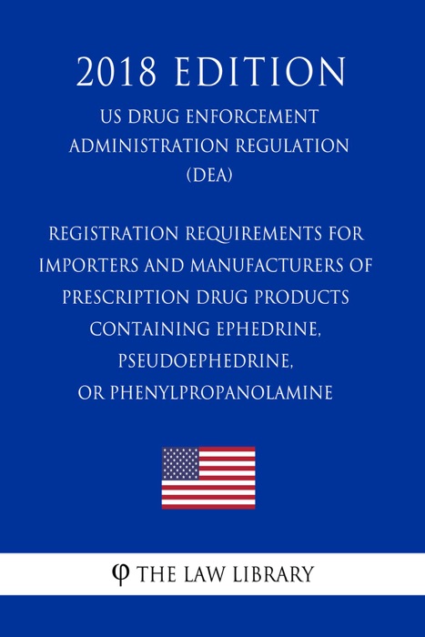 Registration Requirements for Importers and Manufacturers of Prescription Drug Products Containing Ephedrine, Pseudoephedrine, or Phenylpropanolamine (US Drug Enforcement Administration Regulation) (DEA) (2018 Edition)