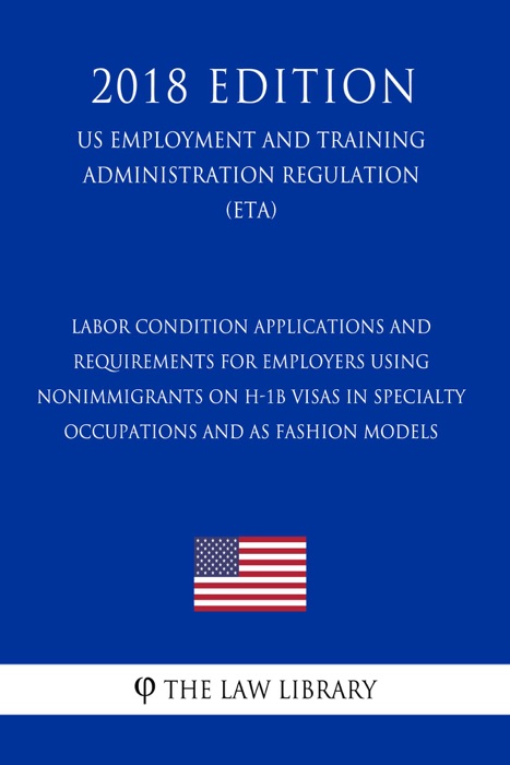 Labor Condition Applications and Requirements for Employers Using Nonimmigrants on H-1B Visas in Specialty Occupations and as Fashion Models (US Employment and Training Administration Regulation) (ETA) (2018 Edition)