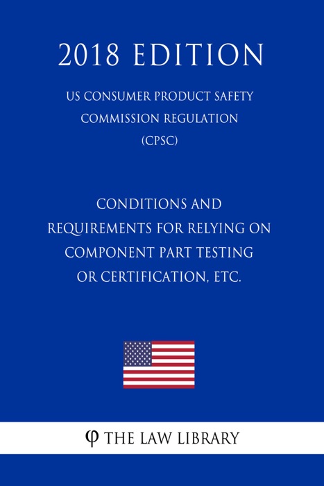 Conditions and Requirements for Relying on Component Part Testing or Certification, etc. (US Consumer Product Safety Commission Regulation) (CPSC) (2018 Edition)