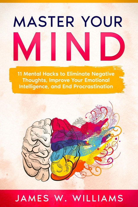 Master Your Mind: 11 Mental Hacks to Eliminate Negative Thoughts, Improve Your Emotional Intelligence, and End Procrastination
