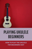 Playing Ukulele Beginners: How To Play The Ukulele For Beginners Easy - Rayford Moscicki
