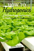 How To Hydroponics: A Beginner's and Intermediate's In Depth Guide To Hydroponics - Martha Stone