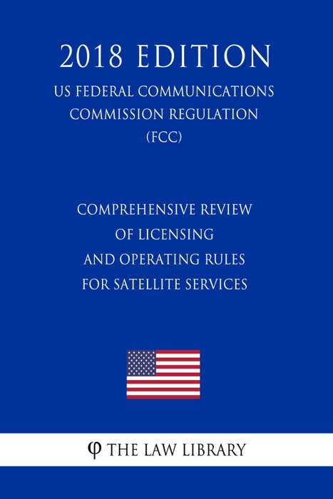 Comprehensive Review of Licensing and Operating Rules for Satellite Services (US Federal Communications Commission Regulation) (FCC) (2018 Edition)