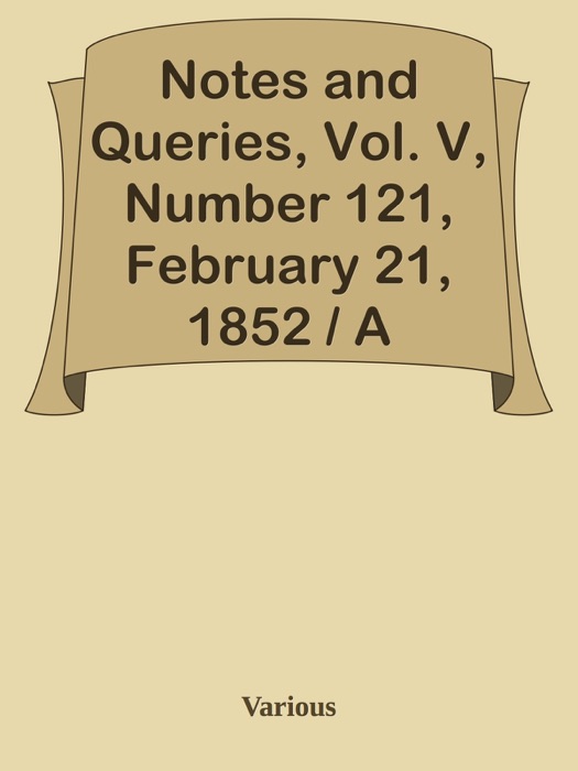 Notes and Queries, Vol. V, Number 121, February 21, 1852 / A Medium of Inter-communication for Literary Men, Artists, Antiquaries, Genealogists, etc.