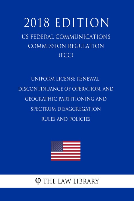 Uniform License Renewal, Discontinuance of Operation, and Geographic Partitioning and Spectrum Disaggregation Rules and Policies (US Federal Communications Commission Regulation) (FCC) (2018 Edition)