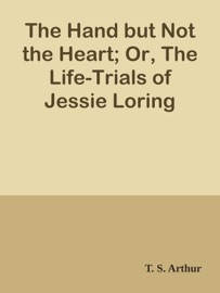 The Hand but Not the Heart; Or, The Life-Trials of Jessie Loring - T. S. Arthur by  T. S. Arthur PDF Download