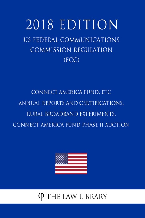 Connect America Fund, ETC Annual Reports and Certifications, Rural Broadband Experiments, Connect America Fund Phase II Auction (US Federal Communications Commission Regulation) (FCC) (2018 Edition)