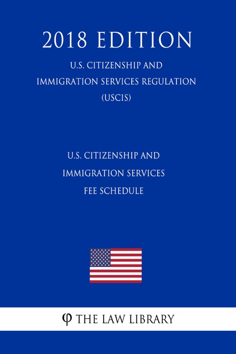 U.S. Citizenship and Immigration Services Fee Schedule (U.S. Citizenship and Immigration Services Regulation) (USCIS) (2018 Edition)